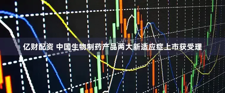 亿财配资 中国生物制药产品两大新适应症上市获受理