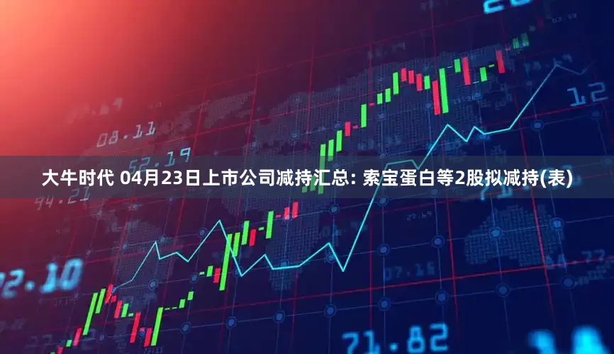 大牛时代 04月23日上市公司减持汇总: 索宝蛋白等2股拟减持(表)
