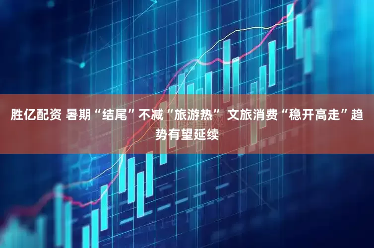 胜亿配资 暑期“结尾”不减“旅游热” 文旅消费“稳开高走”趋势有望延续