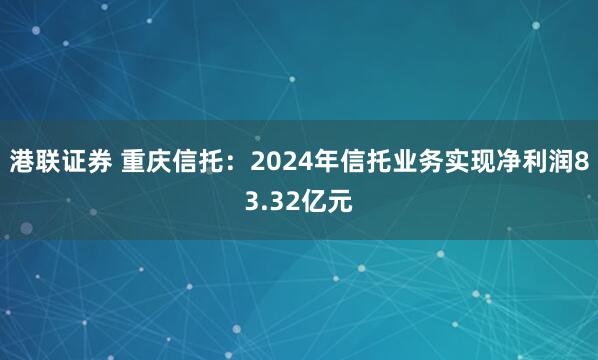 港联证券 重庆信托：2024年信托业务实现净利润83.32亿元