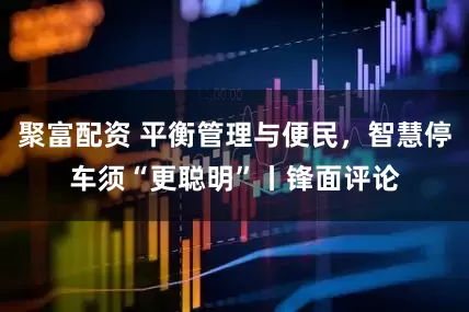 聚富配资 平衡管理与便民，智慧停车须“更聪明”丨锋面评论