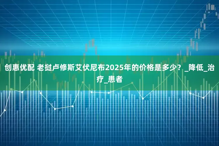 创惠优配 老挝卢修斯艾伏尼布2025年的价格是多少？_降低_治疗_患者