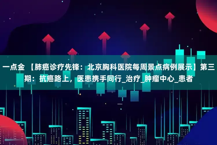 一点金 【肺癌诊疗先锋：北京胸科医院每周景点病例展示】第三期：抗癌路上，医患携手同行_治疗_肿瘤中心_患者