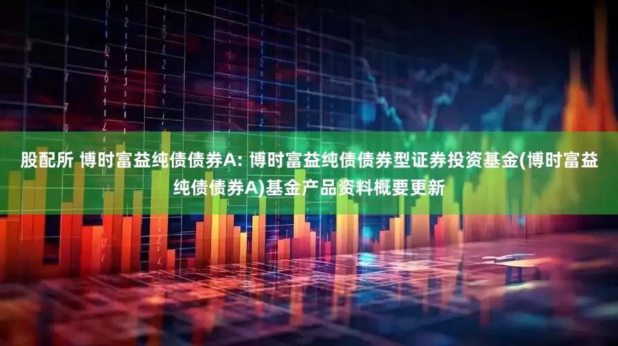 股配所 博时富益纯债债券A: 博时富益纯债债券型证券投资基金(博时富益纯债债券A)基金产品资料概要更新