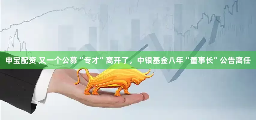 申宝配资 又一个公募“专才”离开了，中银基金八年“董事长”公告离任