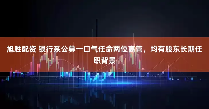 旭胜配资 银行系公募一口气任命两位高管，均有股东长期任职背景