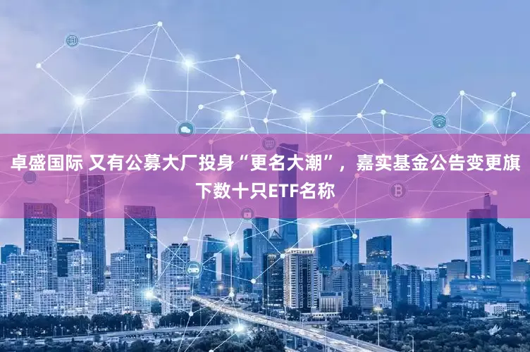 卓盛国际 又有公募大厂投身“更名大潮”，嘉实基金公告变更旗下数十只ETF名称