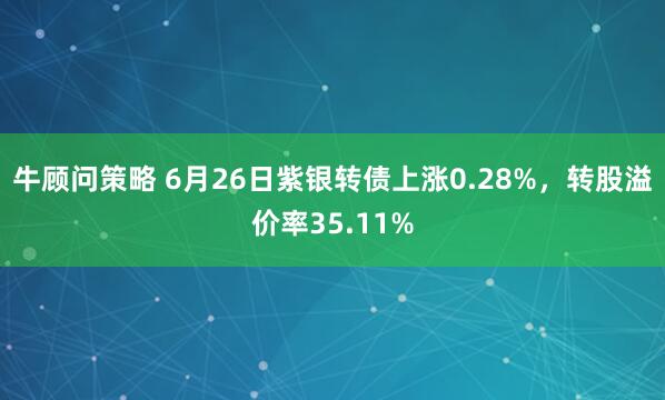 牛顾问策略 6月26日紫银转债上涨0.28%，转股溢价率35.11%