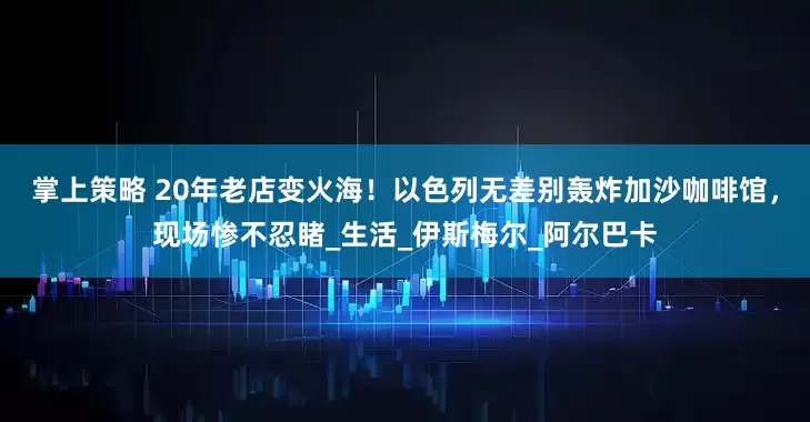 掌上策略 20年老店变火海！以色列无差别轰炸加沙咖啡馆，现场惨不忍睹_生活_伊斯梅尔_阿尔巴卡
