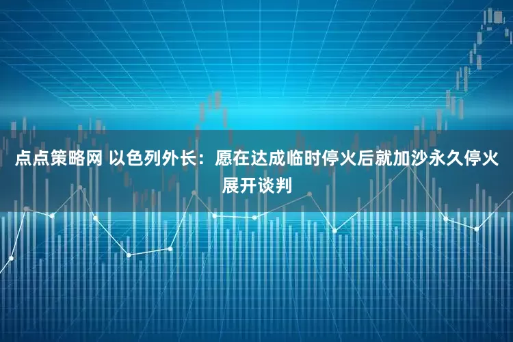 点点策略网 以色列外长：愿在达成临时停火后就加沙永久停火展开谈判
