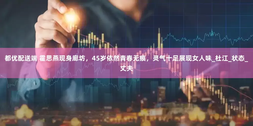都优配送端 霍思燕现身廊坊，45岁依然青春无痕，灵气十足展现女人味_杜江_状态_丈夫