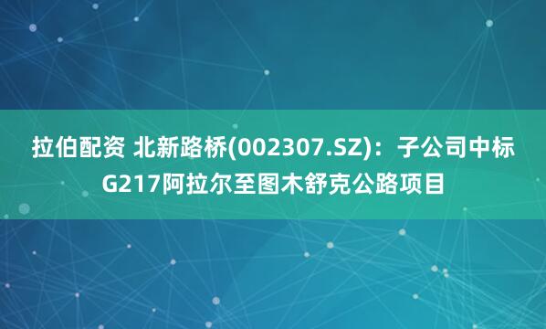 拉伯配资 北新路桥(002307.SZ)：子公司中标G217阿拉尔至图木舒克公路项目