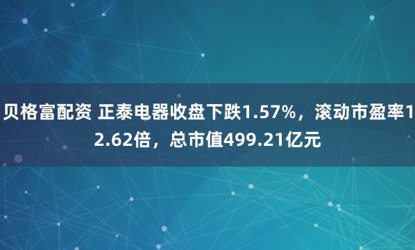 贝格富配资 正泰电器收盘下跌1.57%，滚动市盈率12.62倍，总市值499.21亿元