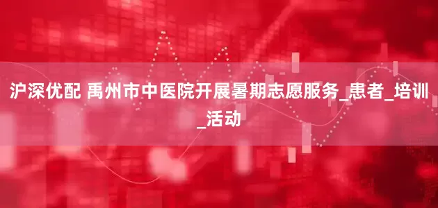 沪深优配 禹州市中医院开展暑期志愿服务_患者_培训_活动
