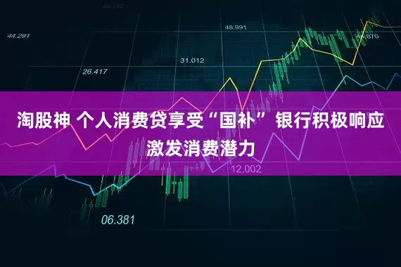 淘股神 个人消费贷享受“国补” 银行积极响应激发消费潜力