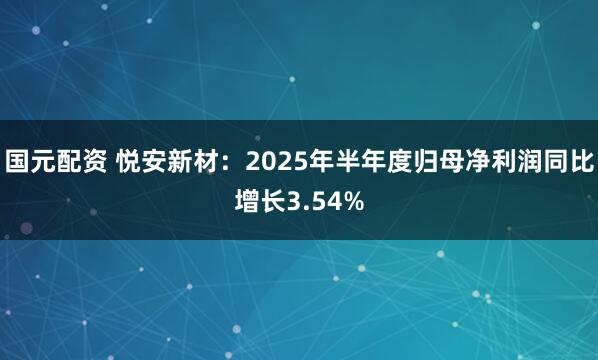 国元配资 悦安新材：2025年半年度归母净利润同比增长3.54%