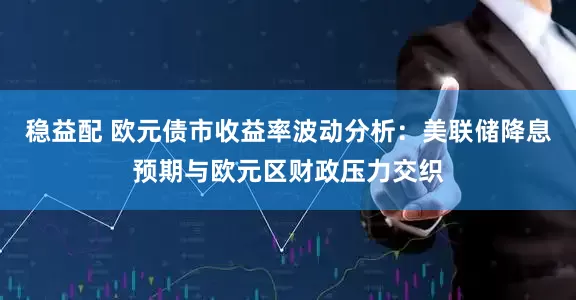 稳益配 欧元债市收益率波动分析：美联储降息预期与欧元区财政压力交织
