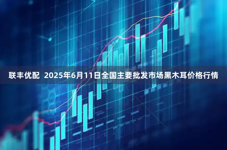 联丰优配  2025年6月11日全国主要批发市场黑木耳价格行情