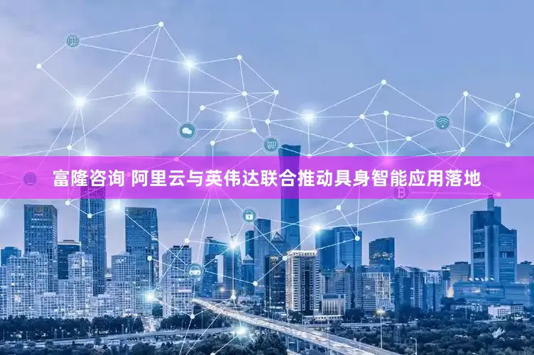 富隆咨询 阿里云与英伟达联合推动具身智能应用落地