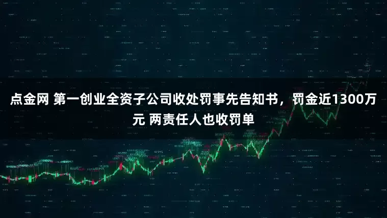 点金网 第一创业全资子公司收处罚事先告知书，罚金近1300万元 两责任人也收罚单