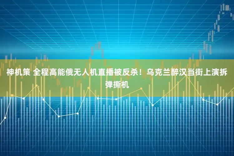 神机策 全程高能俄无人机直播被反杀！乌克兰醉汉当街上演拆弹撕机