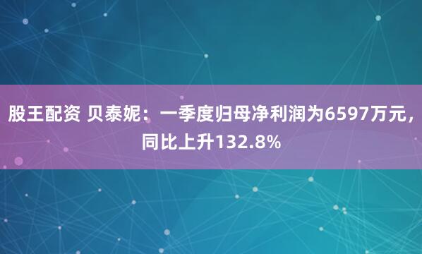 股王配资 贝泰妮：一季度归母净利润为6597万元，同比上升132.8%