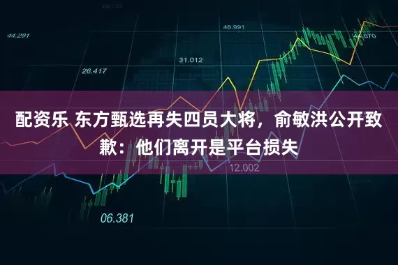 配资乐 东方甄选再失四员大将，俞敏洪公开致歉：他们离开是平台损失