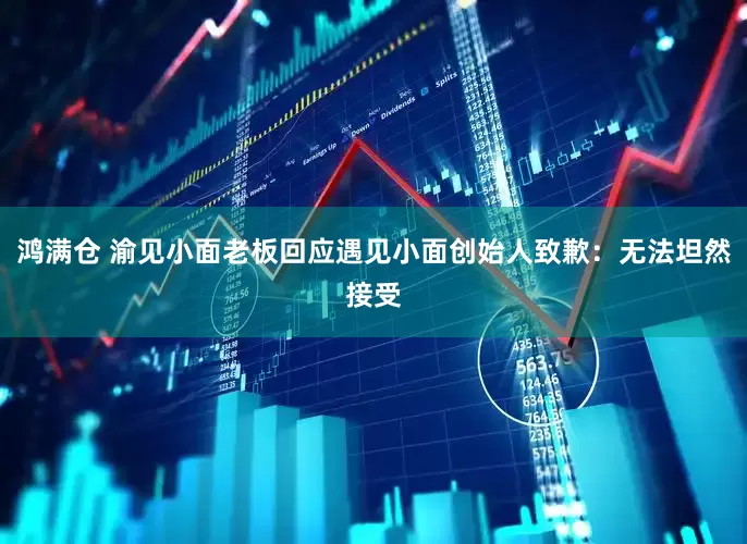 鸿满仓 渝见小面老板回应遇见小面创始人致歉：无法坦然接受
