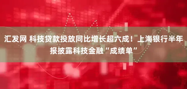 汇发网 科技贷款投放同比增长超六成！上海银行半年报披露科技金融“成绩单”