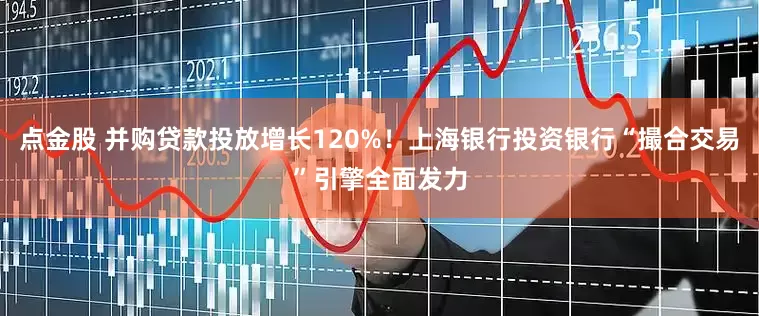 点金股 并购贷款投放增长120%！上海银行投资银行“撮合交易”引擎全面发力