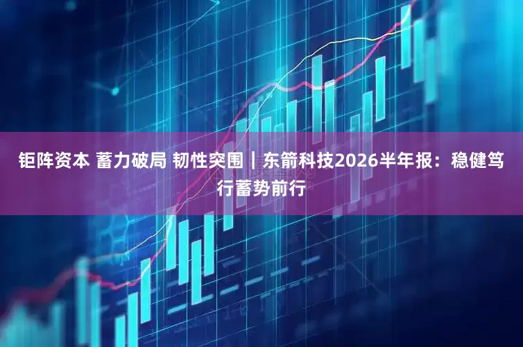 钜阵资本 蓄力破局 韧性突围｜东箭科技2026半年报：稳健笃行蓄势前行